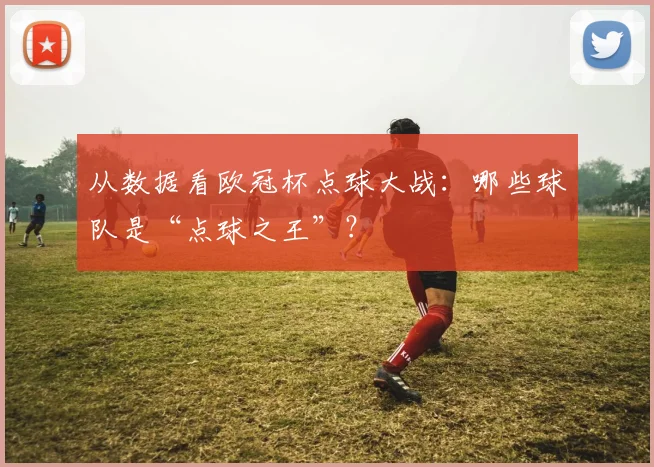 从数据看欧冠杯点球大战：哪些球队是“点球之王”？