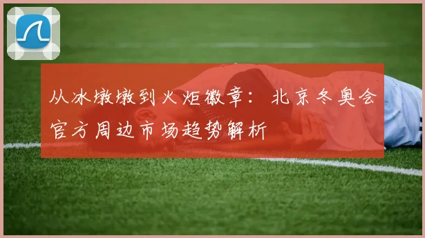 从冰墩墩到火炬徽章：北京冬奥会官方周边市场趋势解析