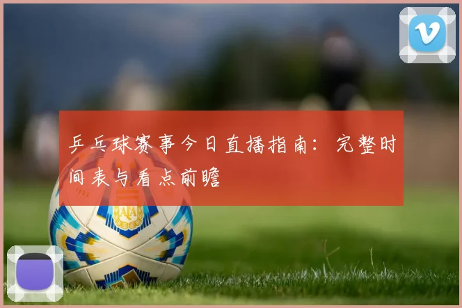 乒乓球赛事今日直播指南：完整时间表与看点前瞻