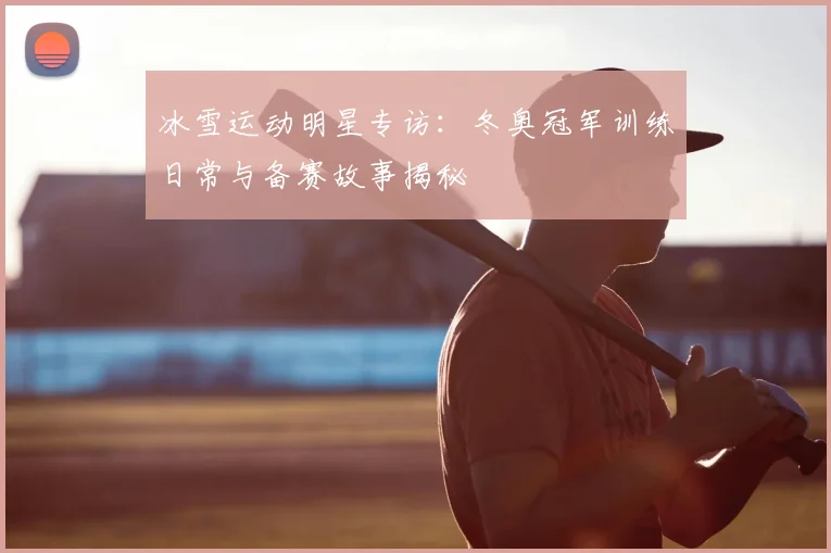 冰雪运动明星专访：冬奥冠军训练日常与备赛故事揭秘