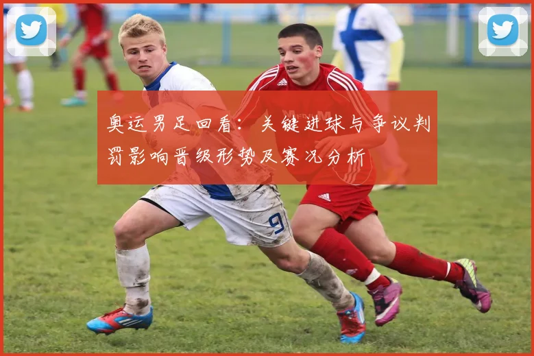奥运男足回看：关键进球与争议判罚影响晋级形势及赛况分析