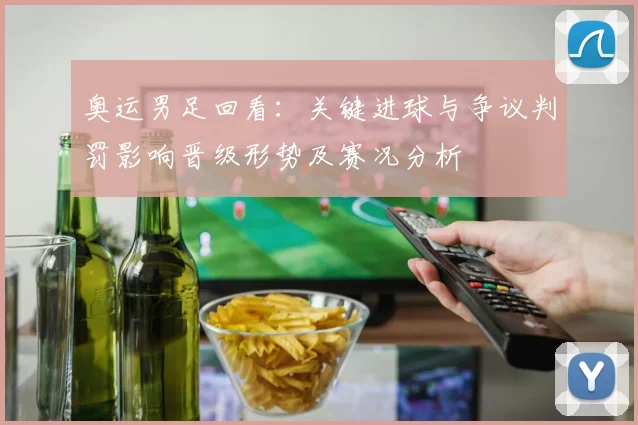 奥运男足回看：关键进球与争议判罚影响晋级形势及赛况分析