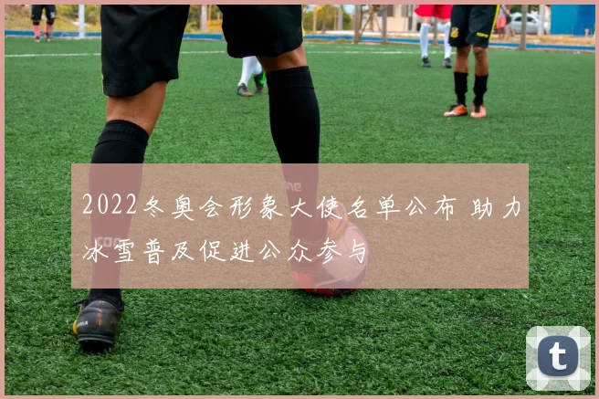 2022冬奥会形象大使名单公布 助力冰雪普及促进公众参与