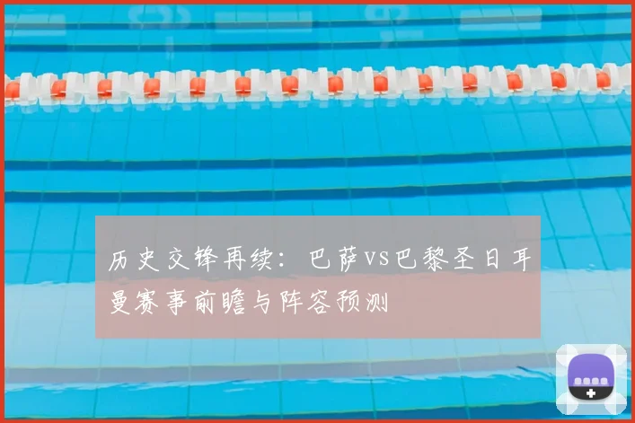 历史交锋再续：巴萨vs巴黎圣日耳曼赛事前瞻与阵容预测