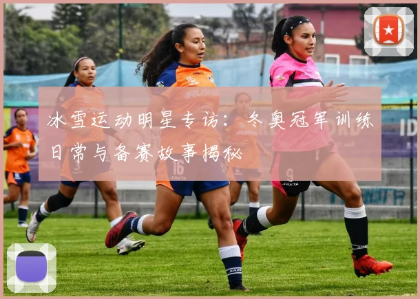 冰雪运动明星专访：冬奥冠军训练日常与备赛故事揭秘