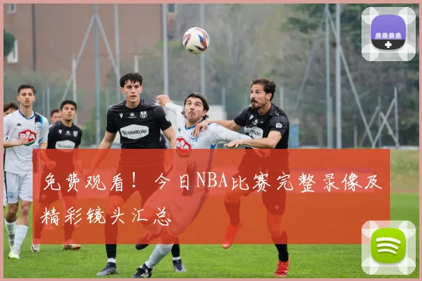 免费观看！今日NBA比赛完整录像及精彩镜头汇总