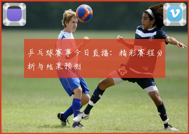 乒乓球赛事今日直播：精彩赛程分析与结果预测