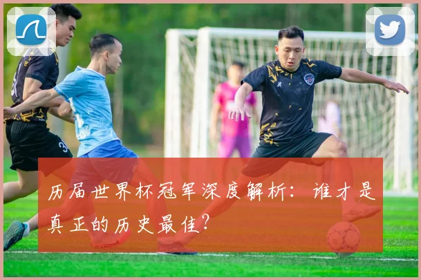 历届世界杯冠军深度解析：谁才是真正的历史最佳？