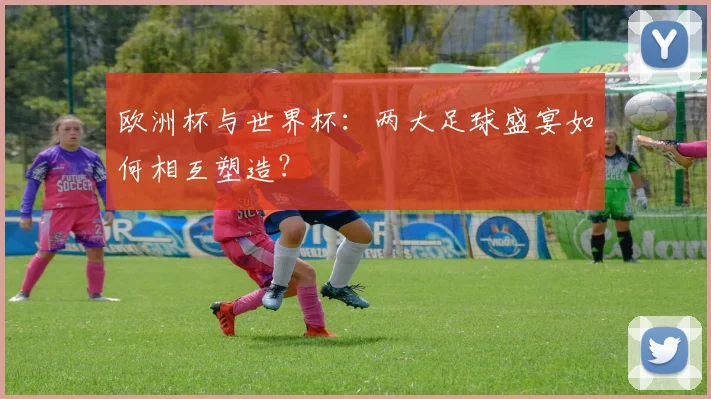 欧洲杯与世界杯：两大足球盛宴如何相互塑造？
