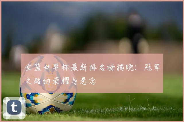 女篮世界杯最新排名榜揭晓：冠军之路的荣耀与悬念