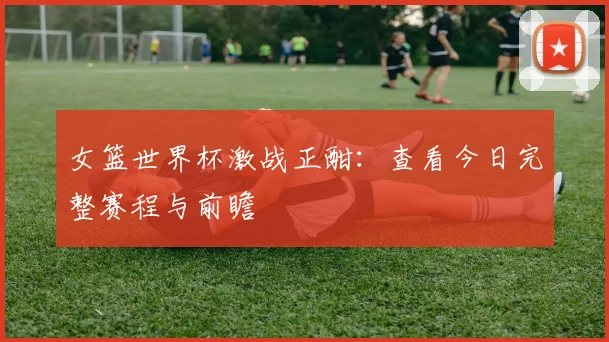 女篮世界杯激战正酣：查看今日完整赛程与前瞻