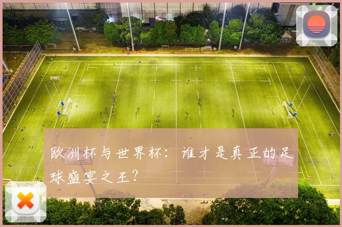 欧洲杯与世界杯：谁才是真正的足球盛宴之王？