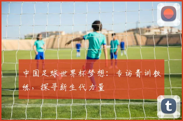 中国足球世界杯梦想：专访青训教练，探寻新生代力量