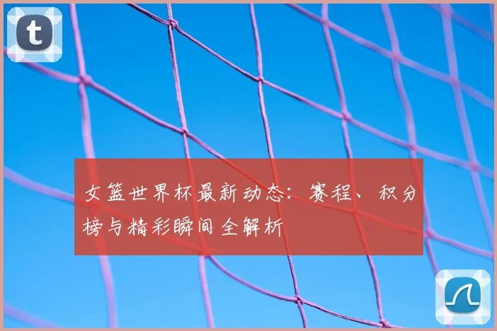 女篮世界杯最新动态：赛程、积分榜与精彩瞬间全解析