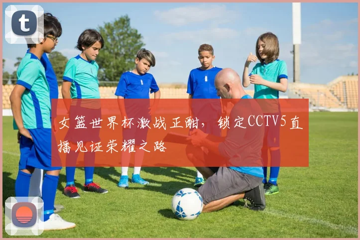 女篮世界杯激战正酣，锁定CCTV5直播见证荣耀之路
