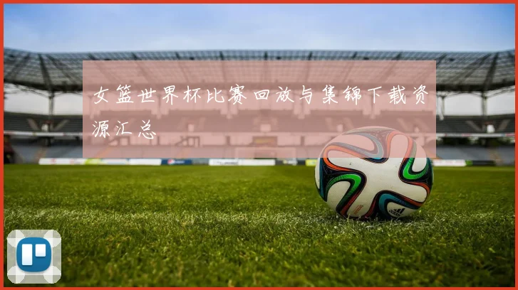 女篮世界杯比赛回放与集锦下载资源汇总