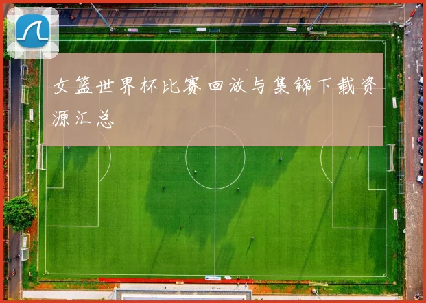 女篮世界杯比赛回放与集锦下载资源汇总