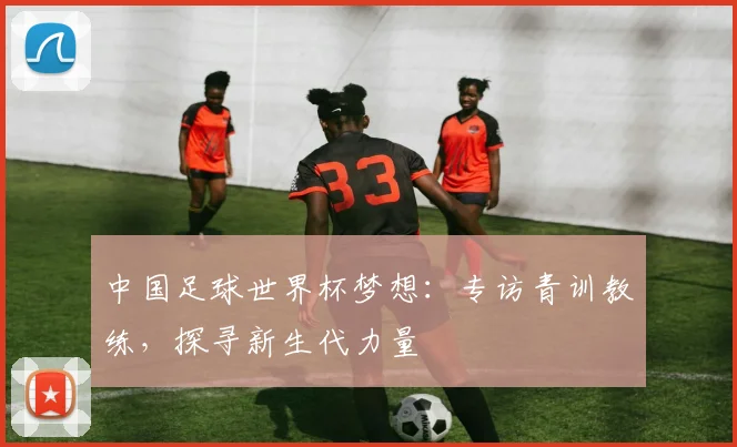 中国足球世界杯梦想：专访青训教练，探寻新生代力量