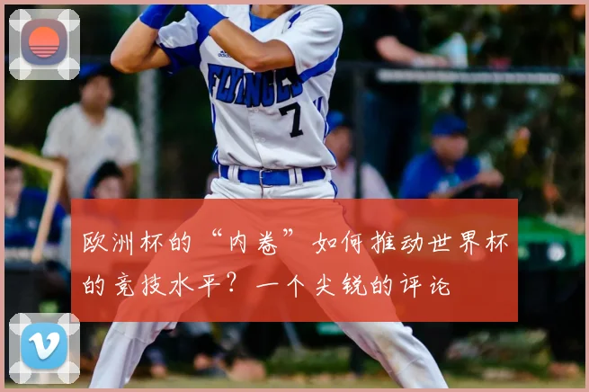 欧洲杯的“内卷”如何推动世界杯的竞技水平？一个尖锐的评论